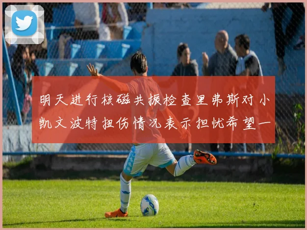 明天进行核磁共振检查里弗斯对小凯文波特扭伤情况表示担忧希望一切顺利