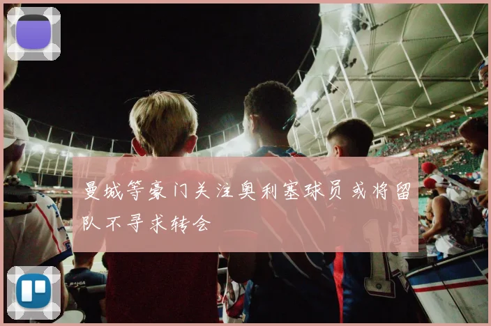 曼城等豪门关注奥利塞球员或将留队不寻求转会