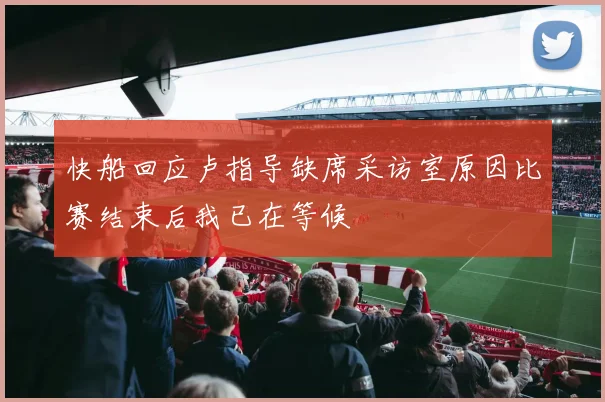 快船回应卢指导缺席采访室原因比赛结束后我已在等候