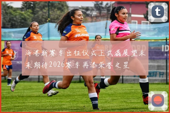海港新赛季出征仪式上武磊展望未来期待2026赛季再添荣誉之星