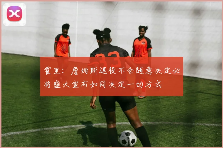 霍里：詹姆斯退役不会随意决定必将盛大宣布如同决定一的方式