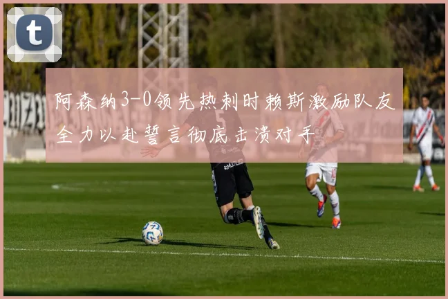 阿森纳3-0领先热刺时赖斯激励队友全力以赴誓言彻底击溃对手