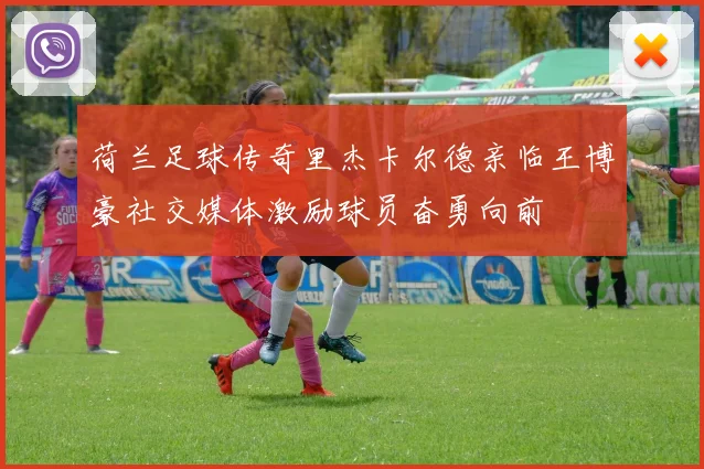 荷兰足球传奇里杰卡尔德亲临王博豪社交媒体激励球员奋勇向前