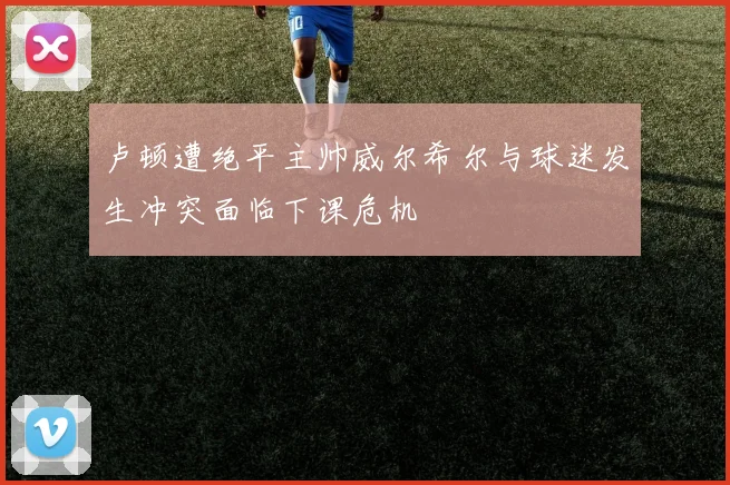 卢顿遭绝平主帅威尔希尔与球迷发生冲突面临下课危机