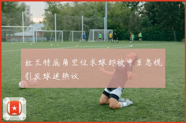杜兰特底角空位求球却被申京忽视引发球迷热议