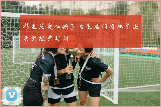 穆里尼奥回顾皇马生涯门将绝杀成历史经典时刻