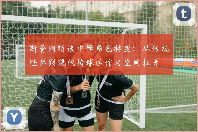 斯普利特谈中锋角色转变：从传统挡拆到现代持球运作与空间拉开
