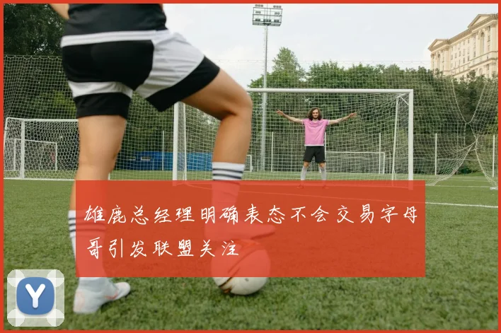 雄鹿总经理明确表态不会交易字母哥引发联盟关注