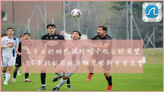 马卡分析姆巴佩对帽子戏法的渴望与C罗相似贝林与维尼修斯可考虑替补出战