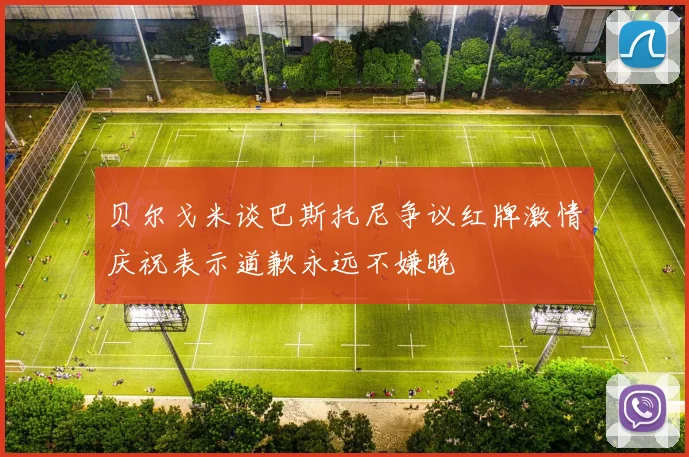 贝尔戈米谈巴斯托尼争议红牌激情庆祝表示道歉永远不嫌晚