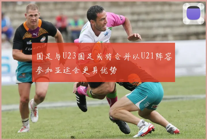 国足与U23国足或将合并以U21阵容参加亚运会更具优势