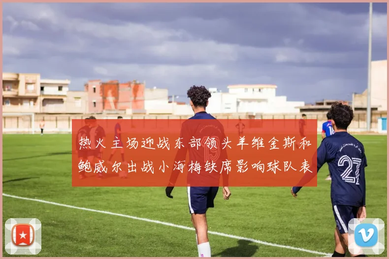 热火主场迎战东部领头羊维金斯和鲍威尔出战小海梅缺席影响球队表现