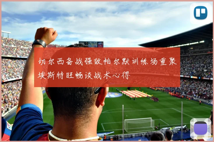 切尔西备战强敌帕尔默训练场重聚埃斯特旺畅谈战术心得