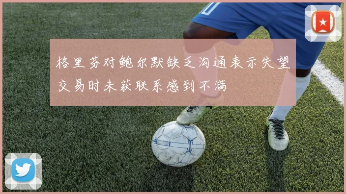 格里芬对鲍尔默缺乏沟通表示失望交易时未获联系感到不满