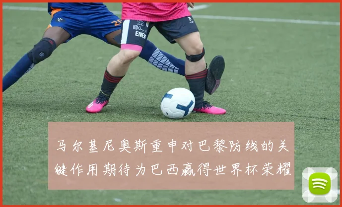 马尔基尼奥斯重申对巴黎防线的关键作用期待为巴西赢得世界杯荣耀