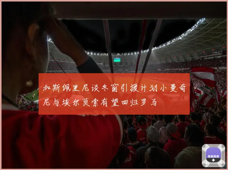 加斯佩里尼谈冬窗引援计划小曼奇尼与埃尔莫索有望回归罗马