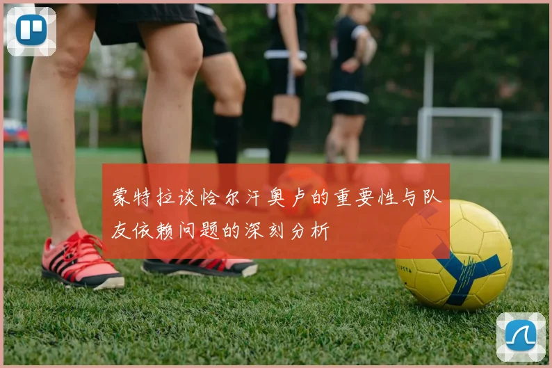蒙特拉谈恰尔汗奥卢的重要性与队友依赖问题的深刻分析