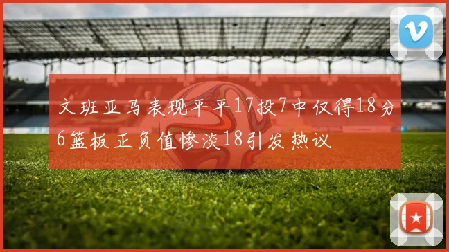 文班亚马表现平平17投7中仅得18分6篮板正负值惨淡18引发热议