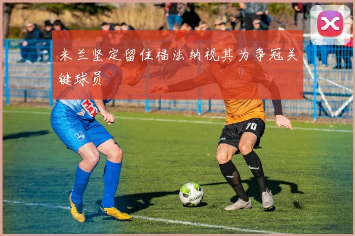 米兰坚定留住福法纳视其为争冠关键球员