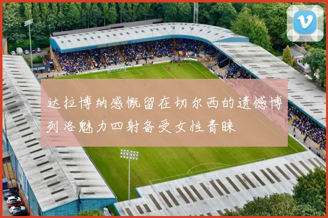 达拉博纳感慨留在切尔西的遗憾博列洛魅力四射备受女性青睐