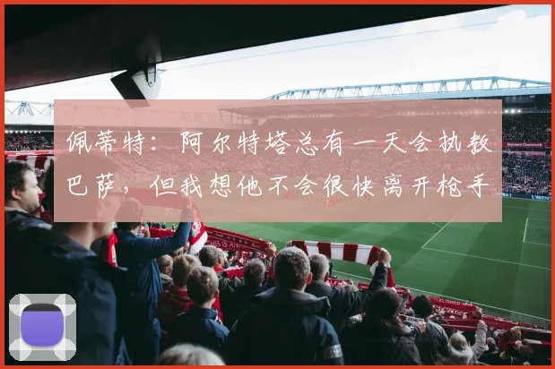 佩蒂特：阿尔特塔总有一天会执教巴萨，但我想他不会很快离开枪手