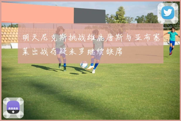 明天尼克斯挑战雄鹿唐斯与亚布塞莱出战存疑米罗继续缺席