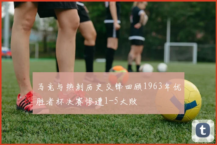 马竞与热刺历史交锋回顾1963年优胜者杯决赛惨遭1-5大败