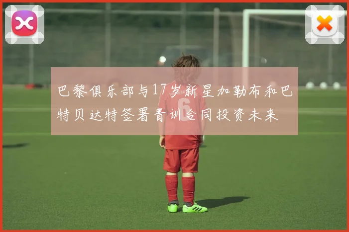 巴黎俱乐部与17岁新星加勒布和巴特贝达特签署青训合同投资未来