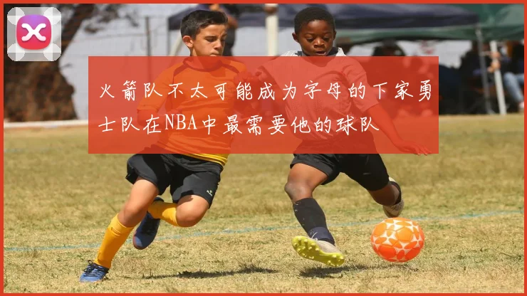 火箭队不太可能成为字母的下家勇士队在NBA中最需要他的球队