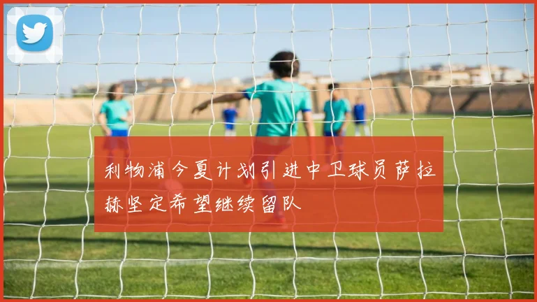 利物浦今夏计划引进中卫球员萨拉赫坚定希望继续留队