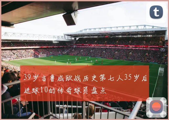 39岁吉鲁成欧战历史第七人35岁后进球10的传奇球员盘点